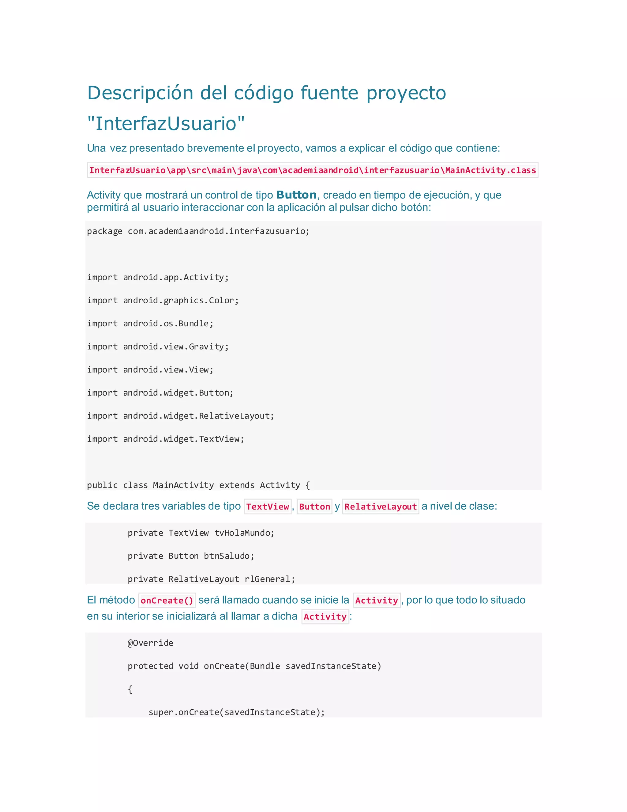 Descripción del código fuente proyecto
"InterfazUsuario"
Una vez presentado brevemente el proyecto, vamos a explicar el código que contiene:
InterfazUsuarioappsrcmainjavacomacademiaandroidinterfazusuarioMainActivity.class
Activity que mostrará un control de tipo Button, creado en tiempo de ejecución, y que
permitirá al usuario interaccionar con la aplicación al pulsar dicho botón:
package com.academiaandroid.interfazusuario;
import android.app.Activity;
import android.graphics.Color;
import android.os.Bundle;
import android.view.Gravity;
import android.view.View;
import android.widget.Button;
import android.widget.RelativeLayout;
import android.widget.TextView;
public class MainActivity extends Activity {
Se declara tres variables de tipo TextView , Button y RelativeLayout a nivel de clase:
private TextView tvHolaMundo;
private Button btnSaludo;
private RelativeLayout rlGeneral;
El método onCreate() será llamado cuando se inicie la Activity , por lo que todo lo situado
en su interior se inicializará al llamar a dicha Activity :
@Override
protected void onCreate(Bundle savedInstanceState)
{
super.onCreate(savedInstanceState);
 