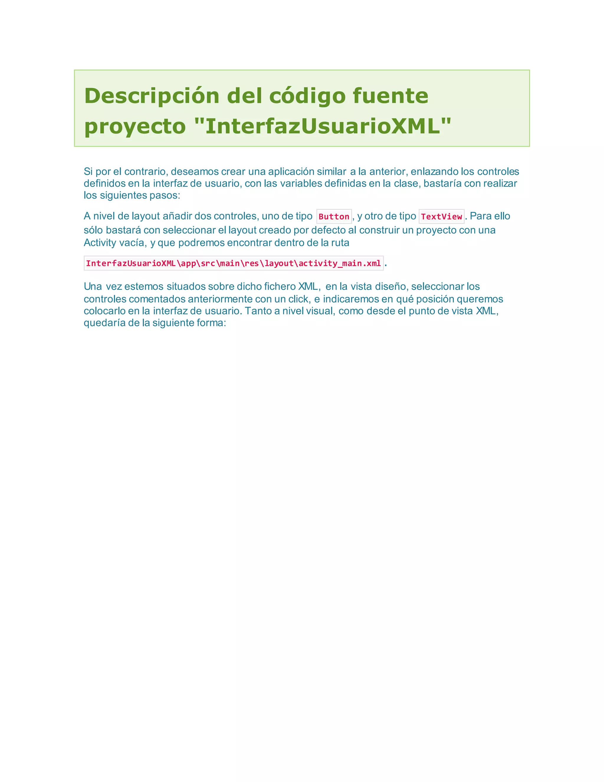 Descripción del código fuente
proyecto "InterfazUsuarioXML"
Si por el contrario, deseamos crear una aplicación similar a la anterior, enlazando los controles
definidos en la interfaz de usuario, con las variables definidas en la clase, bastaría con realizar
los siguientes pasos:
A nivel de layout añadir dos controles, uno de tipo Button , y otro de tipo TextView . Para ello
sólo bastará con seleccionar el layout creado por defecto al construir un proyecto con una
Activity vacía, y que podremos encontrar dentro de la ruta
InterfazUsuarioXMLappsrcmainreslayoutactivity_main.xml .
Una vez estemos situados sobre dicho fichero XML, en la vista diseño, seleccionar los
controles comentados anteriormente con un click, e indicaremos en qué posición queremos
colocarlo en la interfaz de usuario. Tanto a nivel visual, como desde el punto de vista XML,
quedaría de la siguiente forma:
 