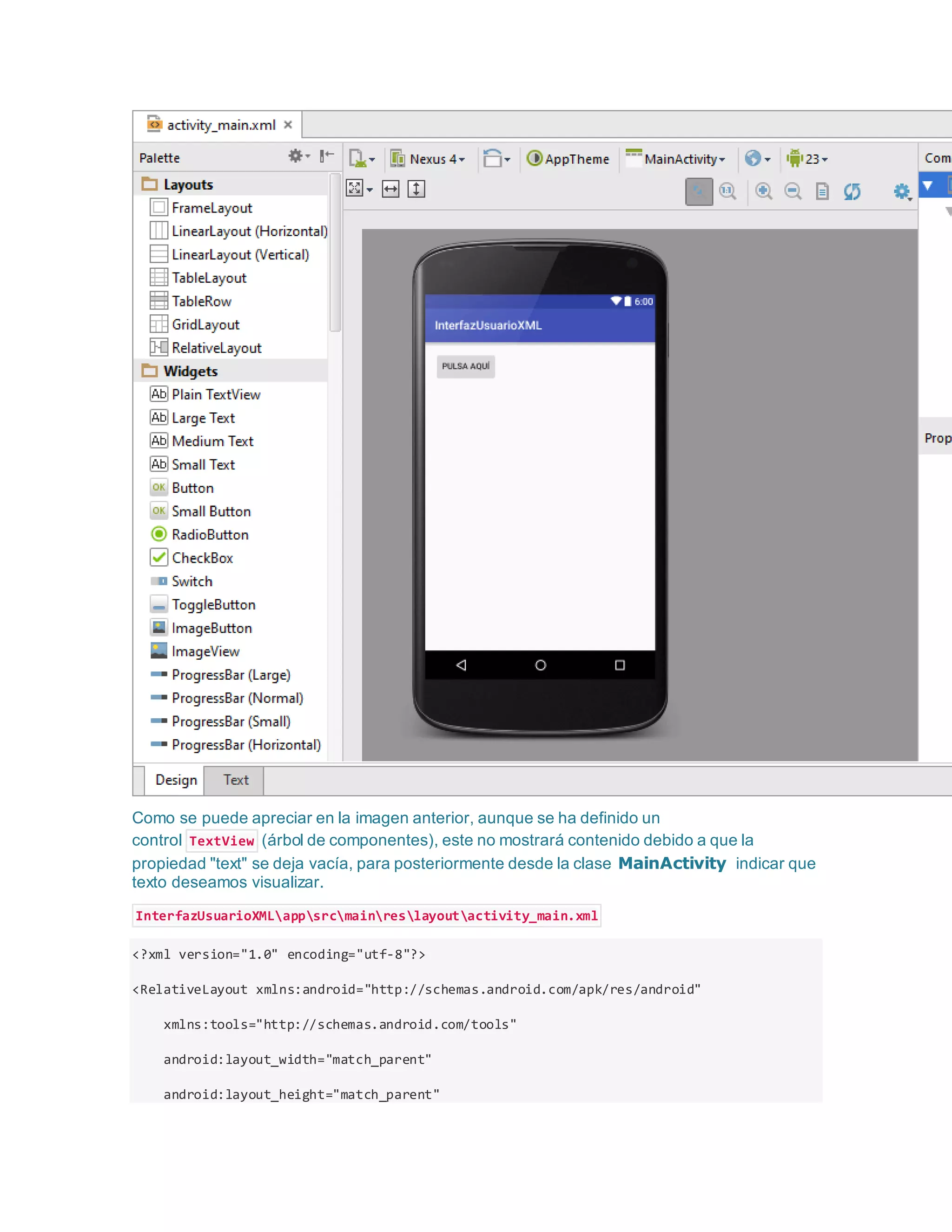 Como se puede apreciar en la imagen anterior, aunque se ha definido un
control TextView (árbol de componentes), este no mostrará contenido debido a que la
propiedad "text" se deja vacía, para posteriormente desde la clase MainActivity indicar que
texto deseamos visualizar.
InterfazUsuarioXMLappsrcmainreslayoutactivity_main.xml
<?xml version="1.0" encoding="utf-8"?>
<RelativeLayout xmlns:android="http://schemas.android.com/apk/res/android"
xmlns:tools="http://schemas.android.com/tools"
android:layout_width="match_parent"
android:layout_height="match_parent"
 