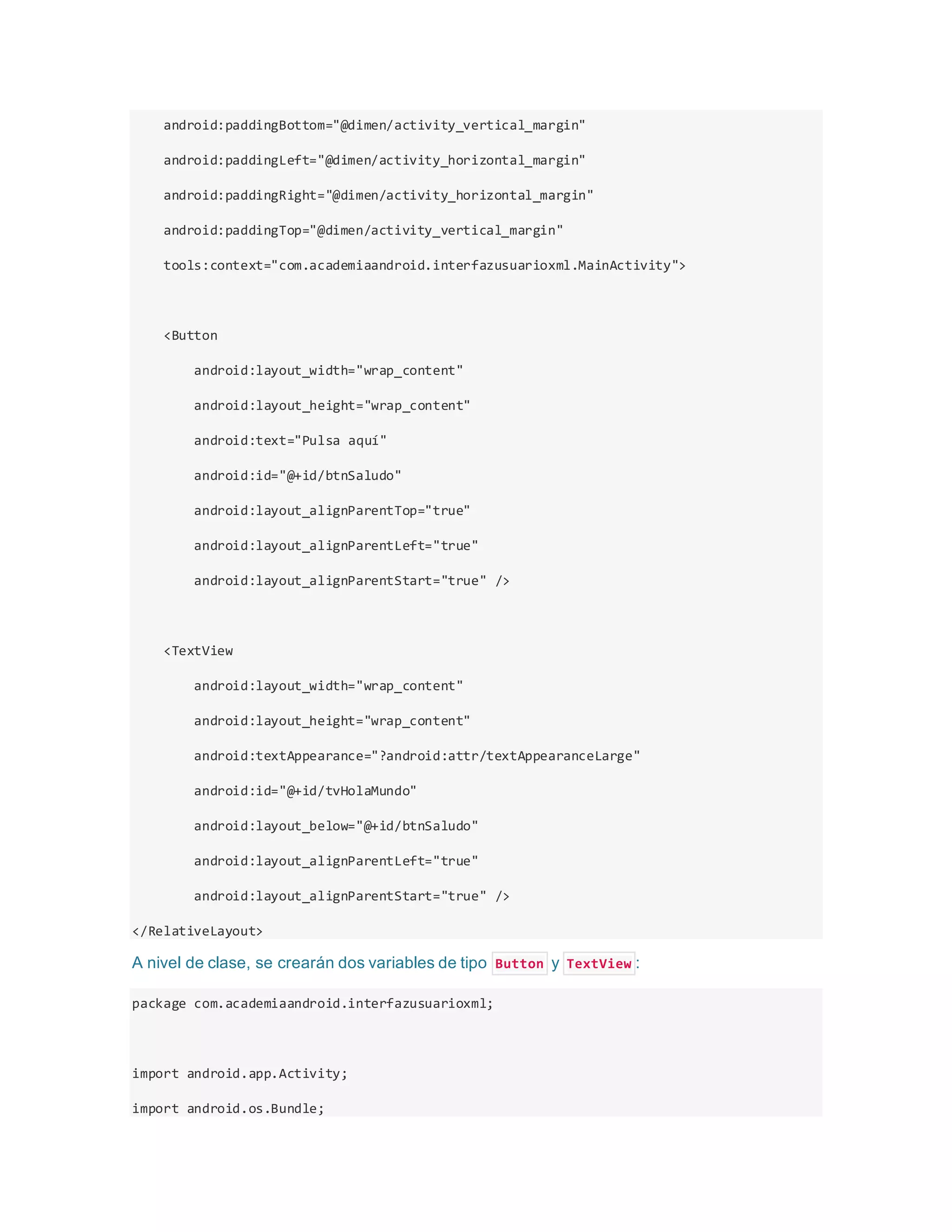 android:paddingBottom="@dimen/activity_vertical_margin"
android:paddingLeft="@dimen/activity_horizontal_margin"
android:paddingRight="@dimen/activity_horizontal_margin"
android:paddingTop="@dimen/activity_vertical_margin"
tools:context="com.academiaandroid.interfazusuarioxml.MainActivity">
<Button
android:layout_width="wrap_content"
android:layout_height="wrap_content"
android:text="Pulsa aquí"
android:id="@+id/btnSaludo"
android:layout_alignParentTop="true"
android:layout_alignParentLeft="true"
android:layout_alignParentStart="true" />
<TextView
android:layout_width="wrap_content"
android:layout_height="wrap_content"
android:textAppearance="?android:attr/textAppearanceLarge"
android:id="@+id/tvHolaMundo"
android:layout_below="@+id/btnSaludo"
android:layout_alignParentLeft="true"
android:layout_alignParentStart="true" />
</RelativeLayout>
A nivel de clase, se crearán dos variables de tipo Button y TextView :
package com.academiaandroid.interfazusuarioxml;
import android.app.Activity;
import android.os.Bundle;
 