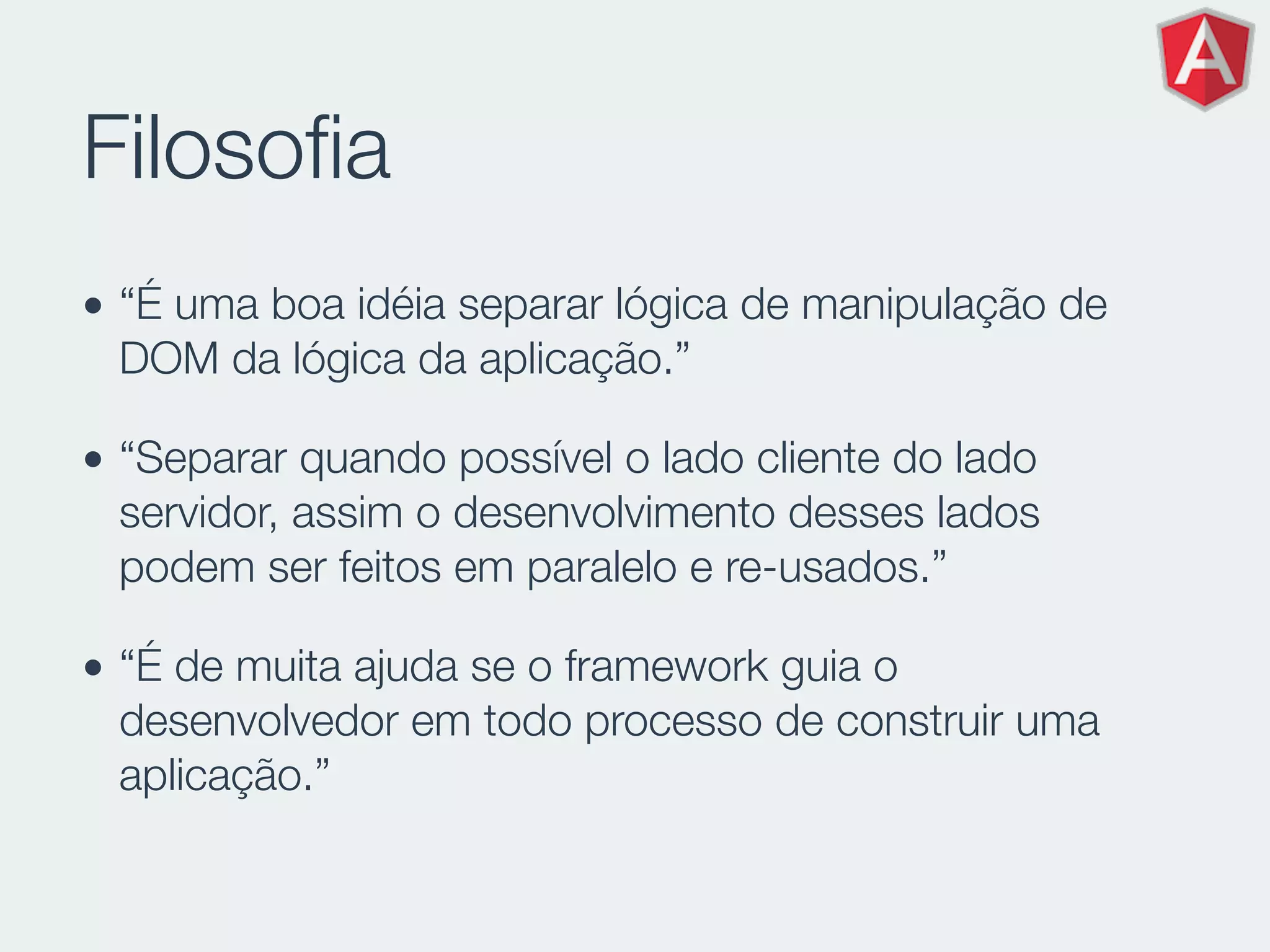 Filosoﬁa
• “É uma boa idéia separar lógica de manipulação de
DOM da lógica da aplicação.”
• “Separar quando possível o lado cliente do lado
servidor, assim o desenvolvimento desses lados
podem ser feitos em paralelo e re-usados.”
• “É de muita ajuda se o framework guia o
desenvolvedor em todo processo de construir uma
aplicação.”
 