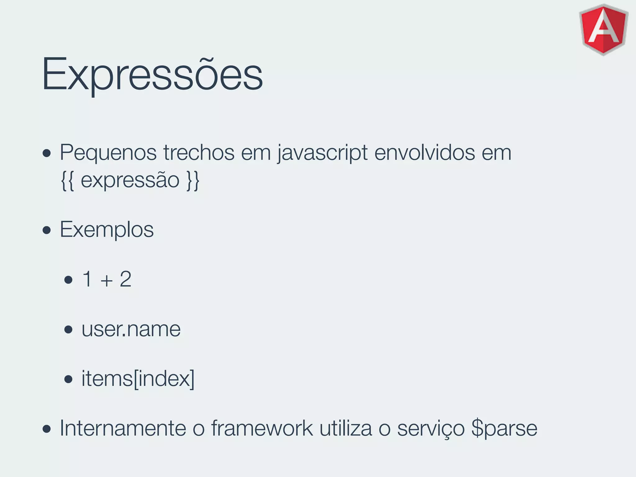 Expressões
• Pequenos trechos em javascript envolvidos em
{{ expressão }}
• Exemplos
• 1 + 2
• user.name
• items[index]
• Internamente o framework utiliza o serviço $parse
 