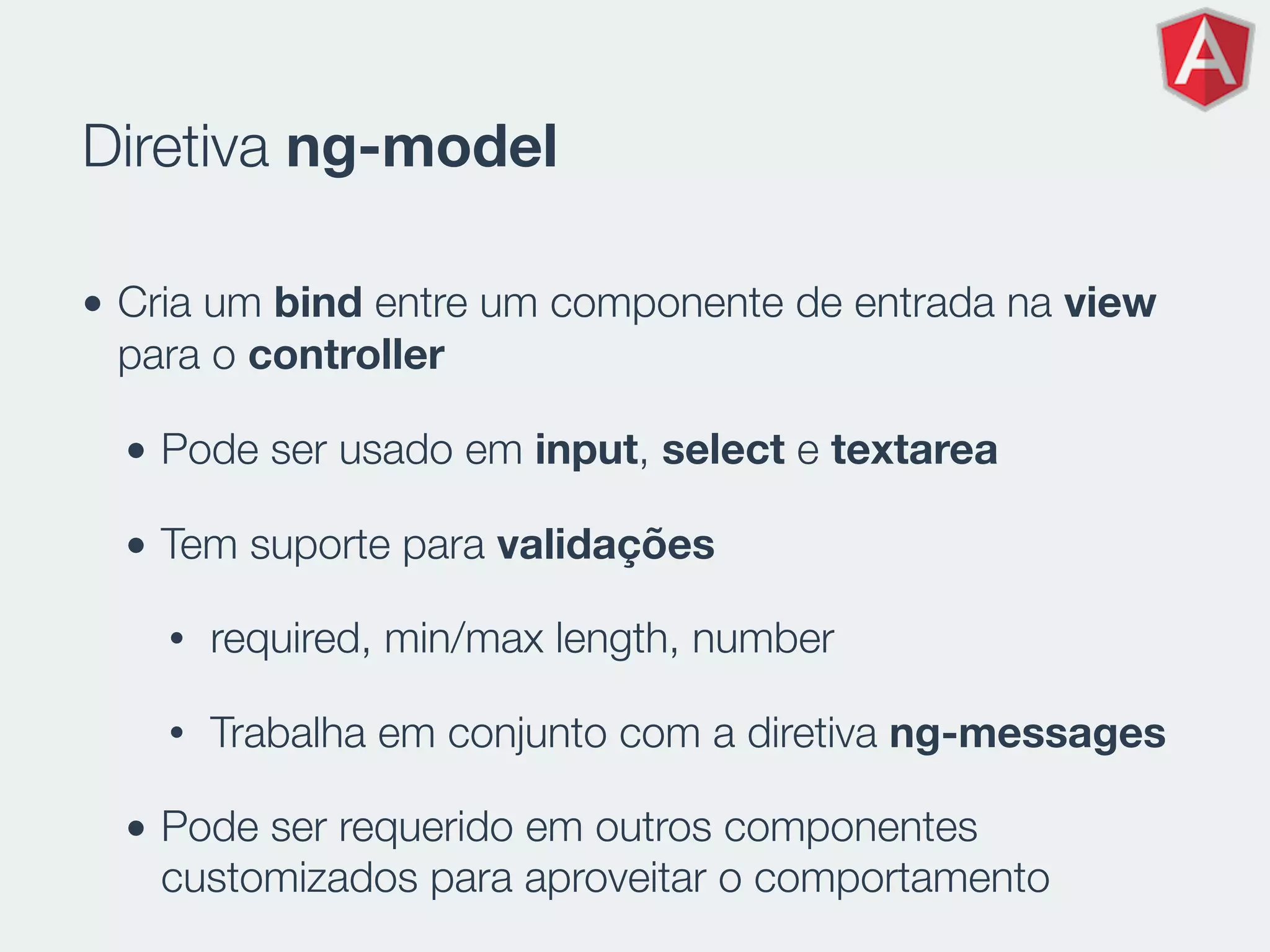 Diretiva ng-model
• Cria um bind entre um componente de entrada na view
para o controller
• Pode ser usado em input, select e textarea
• Tem suporte para validações
• required, min/max length, number
• Trabalha em conjunto com a diretiva ng-messages
• Pode ser requerido em outros componentes
customizados para aproveitar o comportamento
 