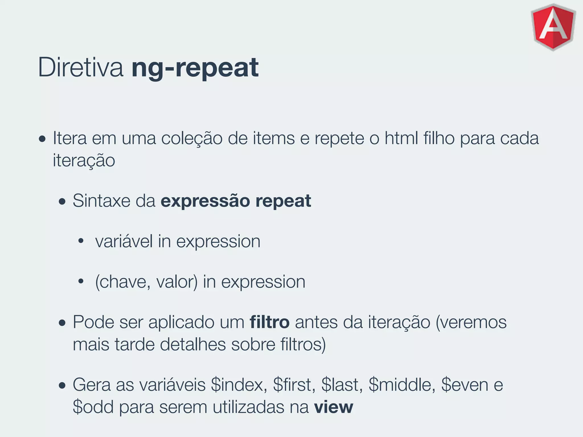 Diretiva ng-repeat
• Itera em uma coleção de items e repete o html ﬁlho para cada
iteração
• Sintaxe da expressão repeat
• variável in expression
• (chave, valor) in expression
• Pode ser aplicado um ﬁltro antes da iteração (veremos
mais tarde detalhes sobre ﬁltros)
• Gera as variáveis $index, $ﬁrst, $last, $middle, $even e
$odd para serem utilizadas na view
 