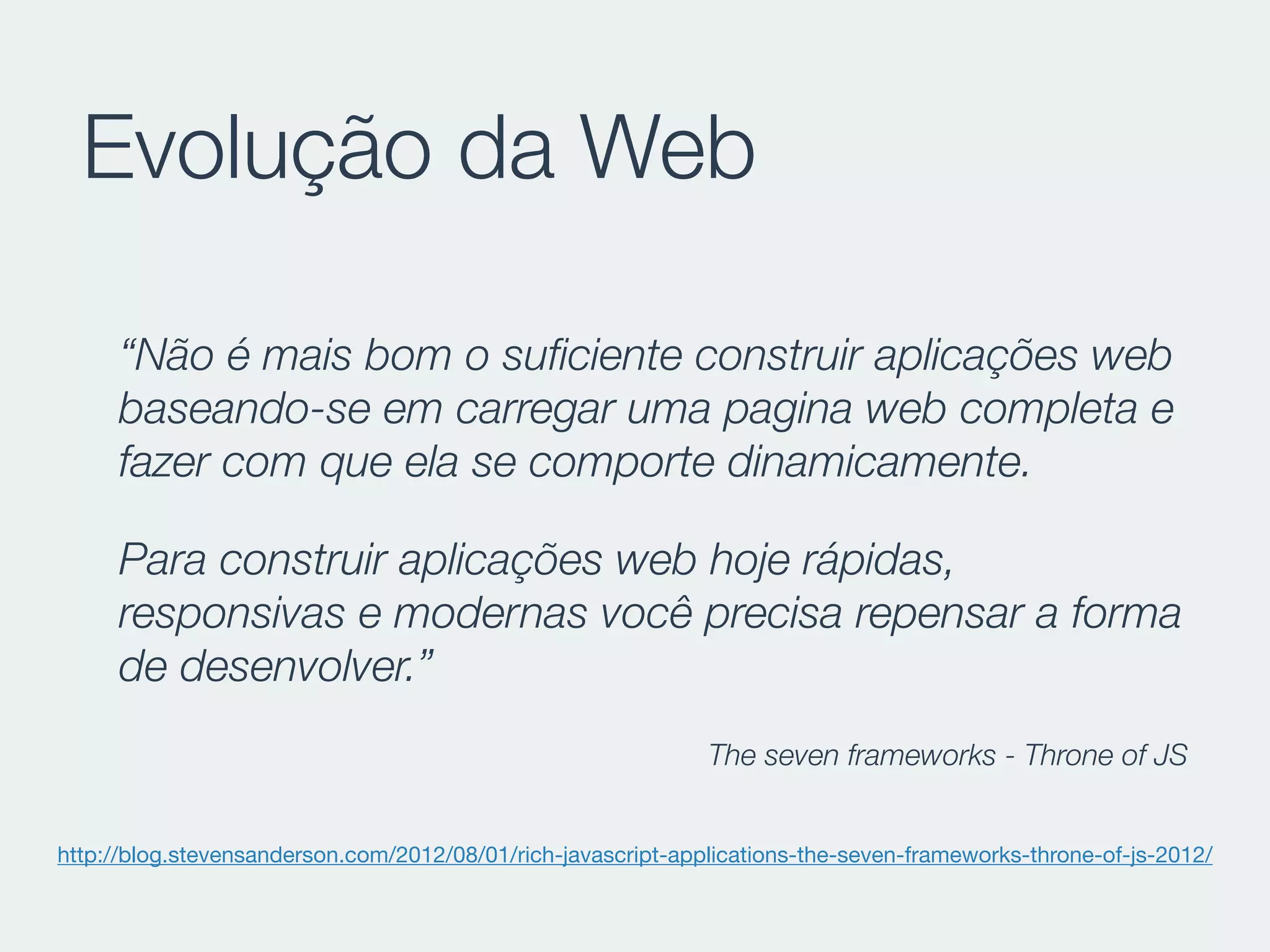 Evolução da Web
“Não é mais bom o suﬁciente construir aplicações web
baseando-se em carregar uma pagina web completa e
fazer com que ela se comporte dinamicamente.
Para construir aplicações web hoje rápidas,
responsivas e modernas você precisa repensar a forma
de desenvolver.”
The seven frameworks - Throne of JS
http://blog.stevensanderson.com/2012/08/01/rich-javascript-applications-the-seven-frameworks-throne-of-js-2012/
 
