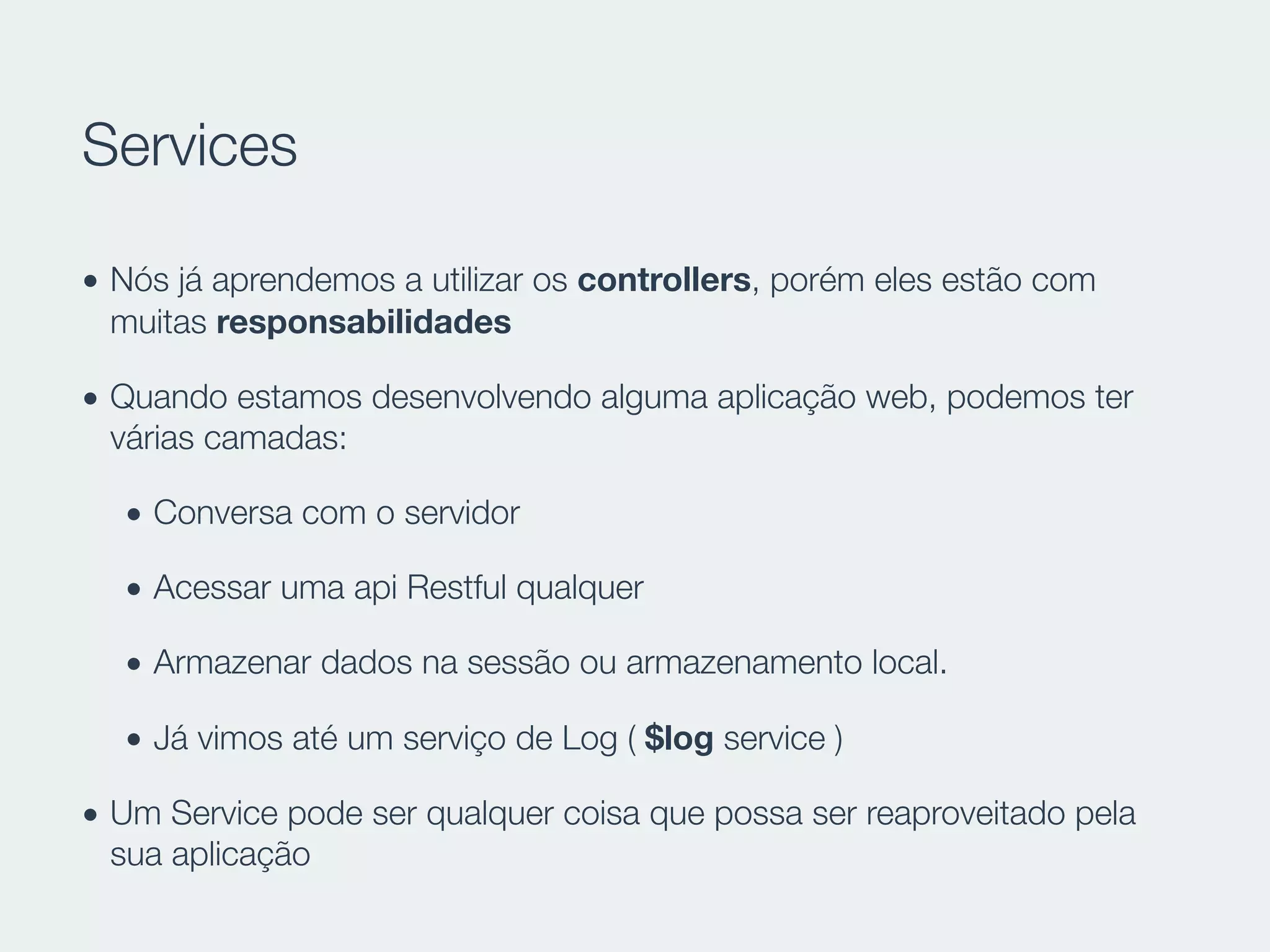 Services
• Nós já aprendemos a utilizar os controllers, porém eles estão com
muitas responsabilidades
• Quando estamos desenvolvendo alguma aplicação web, podemos ter
várias camadas:
• Conversa com o servidor
• Acessar uma api Restful qualquer
• Armazenar dados na sessão ou armazenamento local.
• Já vimos até um serviço de Log ( $log service )
• Um Service pode ser qualquer coisa que possa ser reaproveitado pela
sua aplicação
 