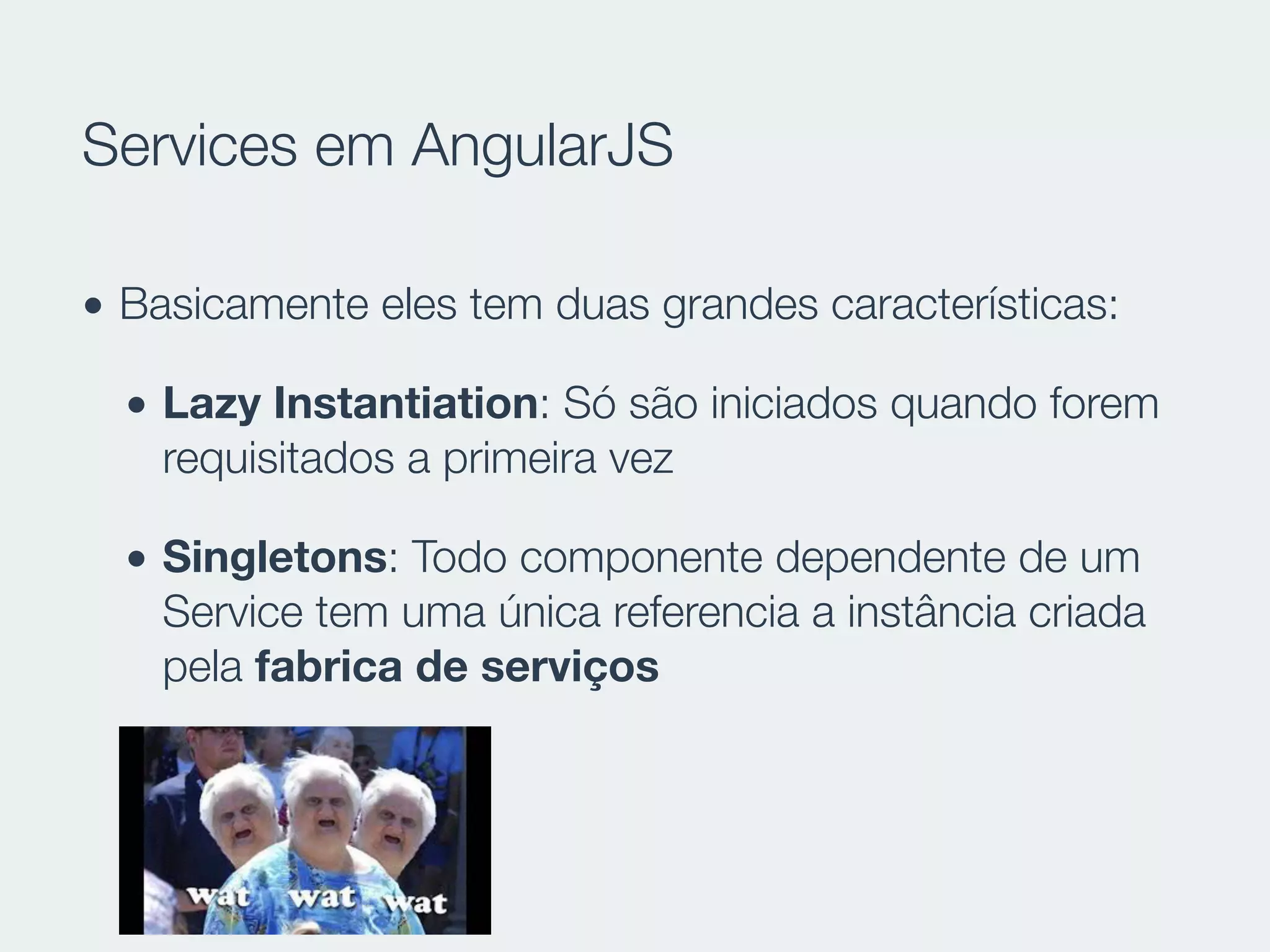 Services em AngularJS
• Basicamente eles tem duas grandes características:
• Lazy Instantiation: Só são iniciados quando forem
requisitados a primeira vez
• Singletons: Todo componente dependente de um
Service tem uma única referencia a instância criada
pela fabrica de serviços
 