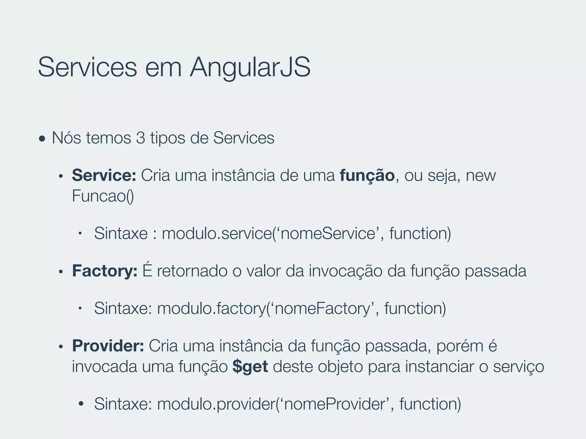 Services em AngularJS
• Nós temos 3 tipos de Services
• Service: Cria uma instância de uma função, ou seja, new
Funcao()
• Sintaxe : modulo.service(‘nomeService’, function)
• Factory: É retornado o valor da invocação da função passada
• Sintaxe: modulo.factory(‘nomeFactory’, function)
• Provider: Cria uma instância da função passada, porém é
invocada uma função $get deste objeto para instanciar o serviço
• Sintaxe: modulo.provider(‘nomeProvider’, function)
 