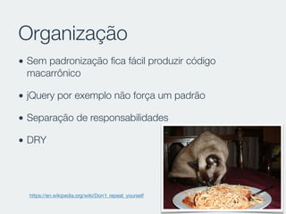 Organização
• Sem padronização ﬁca fácil produzir código
macarrônico
• jQuery por exemplo não força um padrão
• Separação de responsabilidades
• DRY
https://en.wikipedia.org/wiki/Don't_repeat_yourself
 