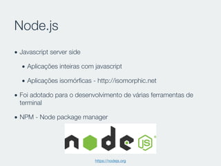 Node.js
• Javascript server side
• Aplicações inteiras com javascript
• Aplicações isomórﬁcas - http://isomorphic.net
• Foi adotado para o desenvolvimento de várias ferramentas de
terminal
• NPM - Node package manager
https://nodejs.org
 