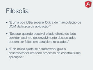 Filosoﬁa
• “É uma boa idéia separar lógica de manipulação de
DOM da lógica da aplicação.”
• “Separar quando possível o lado cliente do lado
servidor, assim o desenvolvimento desses lados
podem ser feitos em paralelo e re-usados.”
• “É de muita ajuda se o framework guia o
desenvolvedor em todo processo de construir uma
aplicação.”
 