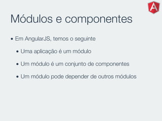 Módulos e componentes
• Em AngularJS, temos o seguinte
• Uma aplicação é um módulo
• Um módulo é um conjunto de componentes
• Um módulo pode depender de outros módulos
 