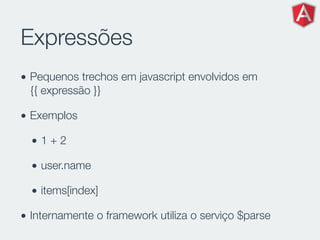 Expressões
• Pequenos trechos em javascript envolvidos em
{{ expressão }}
• Exemplos
• 1 + 2
• user.name
• items[index]
• Internamente o framework utiliza o serviço $parse
 