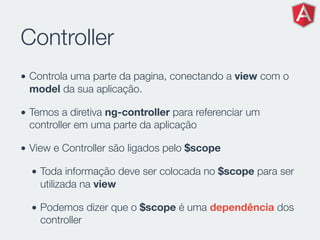 Controller
• Controla uma parte da pagina, conectando a view com o
model da sua aplicação.
• Temos a diretiva ng-controller para referenciar um
controller em uma parte da aplicação
• View e Controller são ligados pelo $scope
• Toda informação deve ser colocada no $scope para ser
utilizada na view
• Podemos dizer que o $scope é uma dependência dos
controller
 