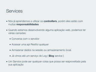 Services
• Nós já aprendemos a utilizar os controllers, porém eles estão com
muitas responsabilidades
• Quando estamos desenvolvendo alguma aplicação web, podemos ter
várias camadas:
• Conversa com o servidor
• Acessar uma api Restful qualquer
• Armazenar dados na sessão ou armazenamento local.
• Já vimos até um serviço de Log ( $log service )
• Um Service pode ser qualquer coisa que possa ser reaproveitado pela
sua aplicação
 