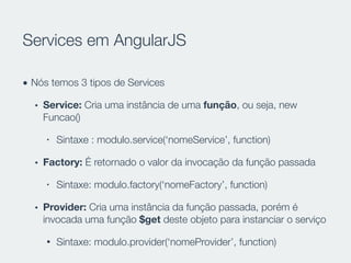 Services em AngularJS
• Nós temos 3 tipos de Services
• Service: Cria uma instância de uma função, ou seja, new
Funcao()
• Sintaxe : modulo.service(‘nomeService’, function)
• Factory: É retornado o valor da invocação da função passada
• Sintaxe: modulo.factory(‘nomeFactory’, function)
• Provider: Cria uma instância da função passada, porém é
invocada uma função $get deste objeto para instanciar o serviço
• Sintaxe: modulo.provider(‘nomeProvider’, function)
 