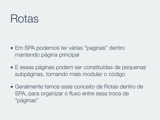 Rotas
• Em SPA podemos ter várias “paginas” dentro
mantendo página principal
• E essas páginas podem ser constituídas de pequenas
subpáginas, tornando mais modular o código
• Geralmente temos esse conceito de Rotas dentro de
SPA, para organizar o ﬂuxo entre essa troca de
“páginas”
 