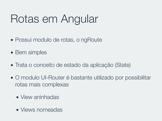 Rotas em Angular
• Possui modulo de rotas, o ngRoute
• Bem simples
• Trata o conceito de estado da aplicação (State)
• O modulo UI-Router é bastante utilizado por possibilitar
rotas mais complexas
• View aninhadas
• Views nomeadas
 