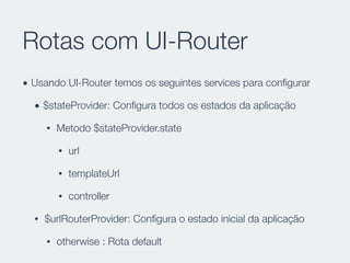 Rotas com UI-Router
• Usando UI-Router temos os seguintes services para conﬁgurar
• $stateProvider: Conﬁgura todos os estados da aplicação
• Metodo $stateProvider.state
• url
• templateUrl
• controller
• $urlRouterProvider: Conﬁgura o estado inicial da aplicação
• otherwise : Rota default
 