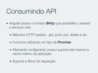 Consumindo API
• Angular possui o módulo $http que possibilita o acesso
a serviços web
• Métodos HTTP padrão: get, post, put, delete e etc.
• Funciona utilizando um tipo de Promise
• Altamente conﬁgurável, possui suporte até mesmo a
cache interno da aplicação
• Suporte a ﬁltros de requisição
 