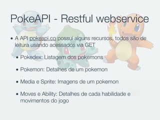PokeAPI - Restful webservice
• A API pokeapi.co possui alguns recursos, todos são de
leitura usando acessados via GET
• Pokedex: Listagem dos pokemons
• Pokemon: Detalhes de um pokemon
• Media e Sprite: Imagens de um pokemon
• Moves e Ability: Detalhes de cada habilidade e
movimentos do jogo
 