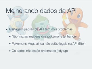Melhorando dados da API
• A listagem padrão da API tem dois problemas:
• Não traz as imagens dos pokemons (enhance)
• Pokemons Mega ainda não estão legais na API (ﬁlter)
• Os dados não estão ordenados (tidy up)
 