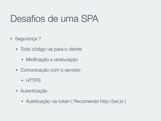 Desaﬁos de uma SPA
• Segurança ?
• Todo código vai para o cliente
• Miniﬁcação e obsfucação
• Comunicação com o servidor
• HTTPS
• Autenticação
• Auteticação via token ( Recomendo http://jwt.io )
 