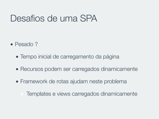 Desaﬁos de uma SPA
• Pesado ?
• Tempo inicial de carregamento da página
• Recursos podem ser carregados dinamicamente
• Framework de rotas ajudam neste problema
Templates e views carregados dinamicamente
 