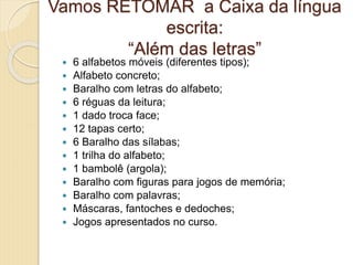 Vamos RETOMAR a Caixa da língua
escrita:
“Além das letras”
 6 alfabetos móveis (diferentes tipos);
 Alfabeto concreto;
 Baralho com letras do alfabeto;
 6 réguas da leitura;
 1 dado troca face;
 12 tapas certo;
 6 Baralho das sílabas;
 1 trilha do alfabeto;
 1 bambolê (argola);
 Baralho com figuras para jogos de memória;
 Baralho com palavras;
 Máscaras, fantoches e dedoches;
 Jogos apresentados no curso.
 