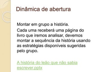 Dinâmica de abertura
Montar em grupo a história.
Cada uma receberá uma página do
livro que iremos analisar, devemos
montar a sequência da história usando
as estratégias disponíveis sugeridas
pelo grupo.
A história do leão que não sabia
escrever.pptx
 