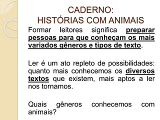 CADERNO:
HISTÓRIAS COM ANIMAIS
Formar leitores significa preparar
pessoas para que conheçam os mais
variados gêneros e tipos de texto.
Ler é um ato repleto de possibilidades:
quanto mais conhecemos os diversos
textos que existem, mais aptos a ler
nos tornamos.
Quais gêneros conhecemos com
animais?
 