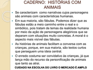 CADERNO: HISTÓRIAS COM
ANIMAIS
 Se caracterizam como narrativas cujos personagens
são animais com características humanas.
 Em sua maioria, são fábulas. Podemos dizer que as
fábulas estão a meio caminho entre o real e o
simbólico, pois tratam de temas da realidade humana
por meio da ação de personagens alegóricos que se
deparam com situações muito concretas. A moral é o
aspecto mais visível das fábulas.
 As histórias de animais facilitam a conversa com as
crianças, porque, em sua maioria, são textos curtos
que perseguem uma ideia central.
 O enredo costuma ser convidativo às crianças, já que
lança mão do recurso da personificação de animais
que tanto as atrai.
CUIDADO NA ESCOLHA DO LIVRO O MERCADO É AMPLO
 