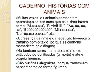 CADERNO HISTÓRIAS COM
ANIMAIS
Muitas vezes, os animais apresentam
onomatopeias dos sons que os bichos fazem,
como: “Muuuuuu”, “Rirrirriiiiiiiiii”, “Au, au, au,
au”, “Béééééééééééé”, “Miaaaaaau”,
“Currupaco papaco” etc;
A presença da rima e da repetição favorece o
trabalho com o texto, porque as crianças
memorizam os diálogos;
Há também seres inanimados (o muro),
entidades personificadas (a morte) e até o
próprio homem;
São histórias alegóricas, porque transmitem
pensamentos de forma figurada.
 