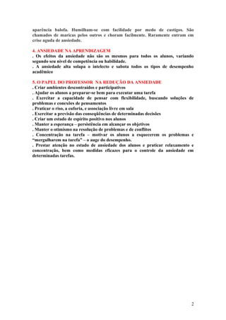 aparência balofa. Humilham-se com facilidade por medo de castigos. São
chamados de maricas pelos outros e choram facilmente. Raramente entram em
crise aguda de ansiedade.
4. ANSIEDADE NA APRENDIZAGEM
. Os efeitos da ansiedade não são os mesmos para todos os alunos, variando
segundo seu nível de competência ou habilidade.
. A ansiedade alta solapa o intelecto e sabota todos os tipos de desempenho
acadêmico
5. O PAPEL DO PROFESSOR NA REDUÇÃO DA ANSIEDADE
. Criar ambientes descontraídos e participativos
. Ajudar os alunos a preparar-se bem para executar uma tarefa
. Exercitar a capacidade de pensar com flexibilidade, buscando soluções de
problemas e conexões de pensamentos
. Praticar o riso, a euforia, e associação livre em sala
. Exercitar a previsão das conseqüências de determinadas decisões
. Criar um estado de espírito positivo nos alunos
. Manter a esperança – persistência em alcançar os objetivos
. Manter o otimismo na resolução de problemas e de conflitos
. Concentração na tarefa – motivar os alunos a esquecerem os problemas e
“mergulharem na tarefa” – o auge do desempenho.
. Prestar atenção no estado de ansiedade dos alunos e praticar relaxamento e
concentração, bem como medidas eficazes para o controle da ansiedade em
determinadas tarefas.
2
 