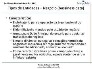 Análise de Ponto de Função - APFTipos de Entidades – Negócio (bussiness data)Entidades do núcleo de negócios. Mandatório para a área de negócios tratada, identificável e mantido regularmente por funcionalidades determinadas pelo usuário (negócios). Usualmente com vários campos e possibilidade ilimitada de registros.Exemplos:FuncionárioCargosDependentesFaturaItens de FaturaContratoAditivos de ContratoClientes