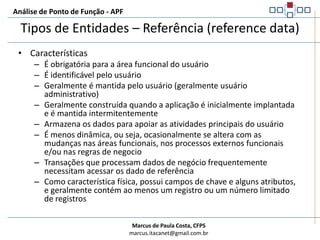 Análise de Ponto de Função - APFTipos de Entidades – Referência (reference data)Obrigatória para a área de negócio tratada, identificável e mantida regularmente por funcionalidades determinadas pelo usuário (usuário administrativo). Contém dados relevantes para o núcleo de negócios tratados pela aplicação. Menos dinâmica com mudanças ocasionais, em resposta à mudanças em ambientes de áreas funcionais do usuário, processos externos ou regras de negócio. Usualmente poucos campos (além de código descrição).Exemplos:FuncionárioCargos FuncionárioCargosDependentesFaturaImpostos FaturaItens de FaturaContratoSaldo Devedor	TxJurosAditivos de ContratoClientes