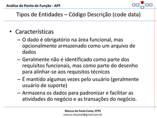 Análise de Ponto de Função - APFTipos de Entidades – Código Descrição (code data)Raramente especificadas pelo usuário (negócios). Listas ou tabelas de tradução de dados codificados ou valores padrão. Descobertas a partir do projeto e não de requisitos funcionais. Podem ser mantidas por usuários (grupo de suporte). Essencialmente estáticas, campos Código/Descrição e poucos registros.Exemplos:FuncionárioCargos FuncionárioCargosTipoPagDependentesFaturaImpostos FaturaItens de FaturaContratoSaldo Devedor	TxJurosAditivos de ContratoTipo de TxJurosClientes