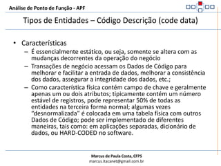 Análise de Ponto de Função - APFCaracterísticasO dado é obrigatório na área funcional, mas opcionalmente armazenado como um arquivo de dadosGeralmente não é identificado como parte dos requisitos funcionais, mas como parte do desenho para alinhar-se aos requisitos técnicosÉ mantido algumas vezes pelo usuário (geralmente usuário de suporte)Armazena os dados para padronizar e facilitar as atividades do negócio e as transações do negócio.Tipos de Entidades – Código Descrição (code data)