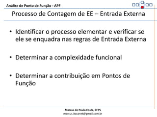 Análise de Ponto de Função - APFDefinição de EE – Entrada ExternaÉ um processo elementar no qual dados ou informação de controle atravessam a fronteira da aplicação de fora para dentro.A intenção primária de uma Entrada Externa é manter um ou mais ALI ou alterar o comportamento do sistemaEE representam as atividades que CRIAM, ATUZALIZAM ou APAGAM dados ou processam INFORMAÇÃO DE CONTROLEExemplo:O usuário solicitou a capacidade da aplicação em manter dados no cadastro de funcionários. A manutenção de dados consiste em incluir um novo funcionário, alterar  e excluir um funcionário existente.Para APF existem 3 Entradas Externas: uma para a inclusão, uma para alteração e uma para a exclusão de dados do funcionário.