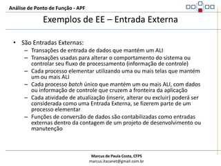 Análise de Ponto de Função - APFRegras de identificação de EE – Entrada ExternaPara o processo elementar identificado, pelo menos uma das três opções abaixo deve ser satisfeita:A lógica de processamento é única e diferente de todas as outras entradas externas na aplicação sendo contadaO conjunto de dados elementares referenciados é diferente dos conjuntos referenciados por outras entradas externas na aplicação sendo contadaOs ALI mantidos e/ou referenciados e os AIE referenciados são diferentes dos usados por outras entradas externasUNICIDADE