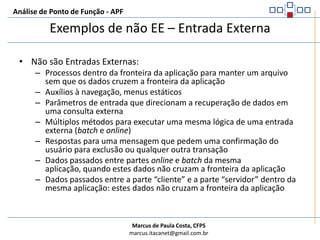 Análise de Ponto de Função - APFExemplos de EE – Entrada ExternaSão Entradas Externas:Transações de entrada de dados que mantém um ALITransações usadas para alterar o comportamento do sistema ou controlar seu fluxo de processamento (informação de controle)Cada processo elementar utilizando uma ou mais telas que mantém um ou mais ALICada processo batch único que mantém um ou mais ALI, com dados ou informação de controle que cruzem a fronteira da aplicaçãoCada atividade de atualização (inserir, alterar ou excluir) poderá ser considerada como uma Entrada Externa, se fizerem parte de um processo elementarFunções de conversão de dados são contabilizadas como entradas externas dentro da contagem de um projeto de desenvolvimento ou manutenção