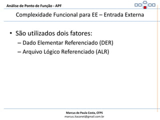 Análise de Ponto de Função - APFExemplos de não EE – Entrada ExternaNão são Entradas Externas:Processos dentro da fronteira da aplicação para manter um arquivo sem que os dados cruzem a fronteira da aplicaçãoAuxílios à navegação, menus estáticosParâmetros de entrada que direcionam a recuperação de dados em uma consulta externaMúltiplos métodos para executar uma mesma lógica de uma entrada externa (batch e online)Respostas para uma mensagem que pedem uma confirmação do usuário para exclusão ou qualquer outra transaçãoDados passados entre partes online e batch da mesma aplicação, quando estes dados não cruzam a fronteira da aplicaçãoDados passados entre a parte “cliente” e a parte “servidor” dentro da mesma aplicação: estes dados não cruzam a fronteira da aplicação