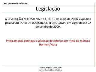 LegislaçãoPor que medir software?A INSTRUÇÃO NORMATIVA Nº 4, DE 19 de maio de 2008, expedida pela SECRETARIA DE LOGÍSTICA E TECNOLOGIA, em vigor desde 02 de janeiro de 2009.Praticamente extingue a aferição de esforço por meio da métrica Homem/Hora