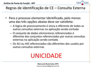 Análise de Ponto de Função - APFRegras de identificação de CE – Consulta ExternaTodas as regras abaixo devem ser satisfeitas:O processo elementar recupera dados ou informação de controle de um ALI ou AIEA lógica de processamento não contém cálculosA lógica de processamento não cria dados derivadosA lógica de processamento não mantêm nenhum ALIA lógica de processamento não altera o comportamento do sistema