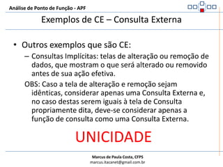 Análise de Ponto de Função - APFExemplos de CE – Consulta ExternaSão Consultas Externas:Relatórios ou telas de apresentação de dados sem cálculos ou dados derivadosTransferência de dados para outra aplicação, sem cálculos ou dados derivadosCombo boxes ou telas auxiliares apresentando informações recuperadas de um ALI ou AIEDados que são recuperados de um ou mais ALI e/ou AIE e apresentados com base em um critério de entradaLista que o usuário clica ou aponta em uma tela para recuperação de dados