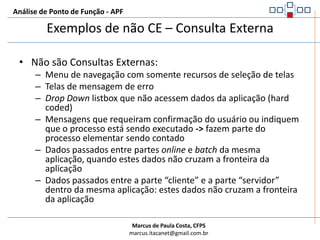 Análise de Ponto de Função - APFExemplos de CE – Consulta ExternaOutros exemplos que são CE:Consultas Implícitas: telas de alteração ou remoção de dados, que mostram o que será alterado ou removido antes de sua ação efetiva.OBS: Caso a tela de alteração e remoção sejam idênticas, considerar apenas uma Consulta Externa e, no caso destas serem iguais à tela de Consulta propriamente dita, deve-se considerar apenas a função de consulta como uma Consulta Externa.UNICIDADE