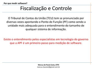 Fiscalização e ControlePor que medir software?O Tribunal de Contas da União (TCU) tem se pronunciado por diversas vezes apontando o Ponto de Função (PF) como sendo a unidade mais adequada para o entendimento do tamanho de qualquer sistema de informação.Existe o entendimento pelos especialistas em tecnologia do governo que a APF é um primeiro passo para medição de software.