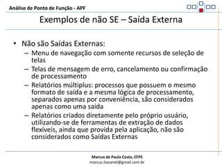 Análise de Ponto de Função - APFExemplos de SE – Saída ExternaSão Saídas Externas:Relatórios ou telas de apresentação de dados com cálculos ou dados derivadosTransferência de dados para outra aplicação, com cálculos ou dados derivadosFuncionalidades de consulta que, ao serem executadas, fazem manutenção em ALIGráfico exibidos (gráfico de barra, pizza, etc.)Etiquetas com código de barrasTelas de logon