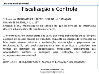 Fiscalização e ControlePor que medir software?“- Assuntos: INFORMÁTICA e TECNOLOGIA DA INFORMAÇÃO. DOU de 28.09.2007, S. 1, p. 137. Ementa: o TCU manifestou-se no sentido de que os serviços de informática diferem substancialmente dos demais serviços, ...... mensurados, em grande parte das vezes, por horas trabalhadas ou por simples alocação de pessoal (postos de trabalho), enquanto os serviços de Tecnologia da Informação devem priorizar a contratação, mensuração e pagamento por resultados, razão pela qual apresentam-se mais específicos e complexos em termos de definição de especificações, modelagem, planejamento das necessidades, critérios e condições para realização de licitação e acompanhamento contratual...(item 9.4.1.1, TC-006.030/2007-4, Acórdão nº 1.999/2007-TCU-Plenário).”