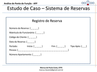 Análise de Ponto de Função - APFEstudo de Caso – Sistema de ReservasRegras GeraisEm todos os exemplos, considere que as funcionalidades possuem algum botão, ou link ou coisa parecida que forneça um meio para comandar a ação (CCA – Capacidade de Controlar Ação)Considere também que todas as funcionalidades possuem mensagens que são emitidas para o usuário (CEM – Capacidade de Emitir Mensagem)A próxima tela apresenta a tela de inclusão de reserva no sistema